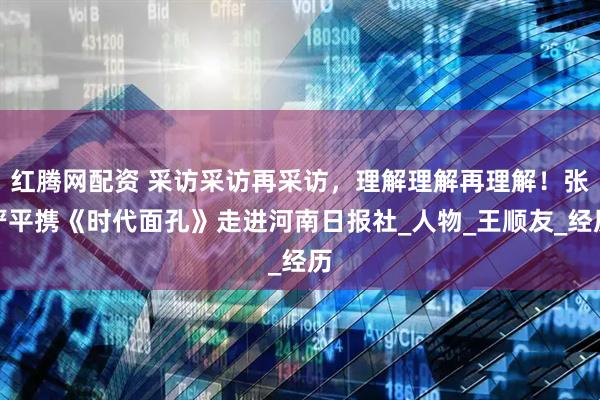 红腾网配资 采访采访再采访，理解理解再理解！张严平携《时代面孔》走进河南日报社_人物_王顺友_经历