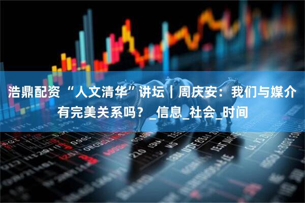 浩鼎配资 “人文清华”讲坛｜周庆安：我们与媒介有完美关系吗？_信息_社会_时间