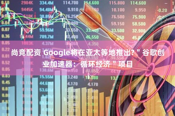 尚竞配资 Google将在亚太等地推出?＂谷歌创业加速器：循环经济＂项目