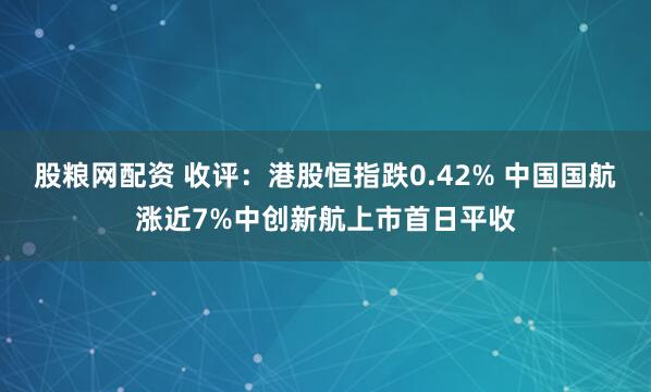 股粮网配资 收评：港股恒指跌0.42% 中国国航涨近7%中创新航上市首日平收