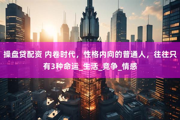 操盘贷配资 内卷时代，性格内向的普通人，往往只有3种命运_生活_竞争_情感