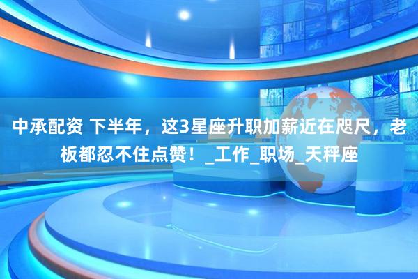 中承配资 下半年，这3星座升职加薪近在咫尺，老板都忍不住点赞！_工作_职场_天秤座
