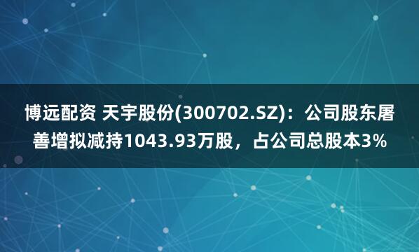 博远配资 天宇股份(300702.SZ)：公司股东屠善增拟减持1043.93万股，占公司总股本3%