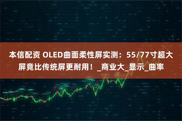 本信配资 OLED曲面柔性屏实测：55/77寸超大屏竟比传统屏更耐用！_商业大_显示_曲率