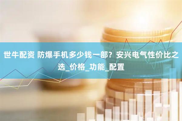 世牛配资 防爆手机多少钱一部？安兴电气性价比之选_价格_功能_配置