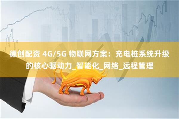 德创配资 4G/5G 物联网方案：充电桩系统升级的核心驱动力_智能化_网络_远程管理