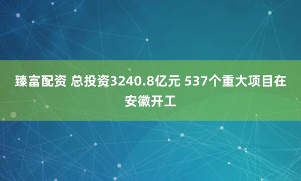 臻富配资 总投资3240.8亿元 537个重大项目在安徽开工