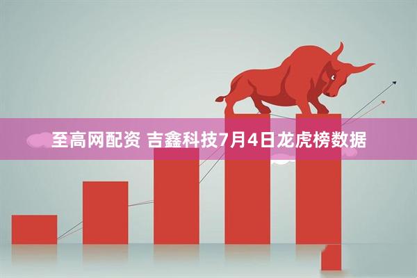 至高网配资 吉鑫科技7月4日龙虎榜数据