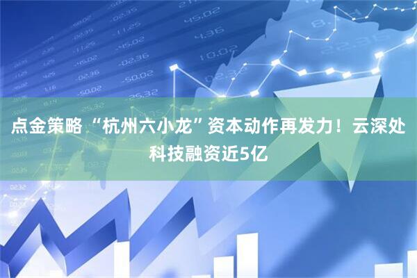 点金策略 “杭州六小龙”资本动作再发力！云深处科技融资近5亿