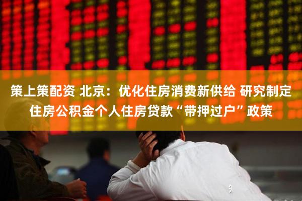 策上策配资 北京：优化住房消费新供给 研究制定住房公积金个人住房贷款“带押过户”政策