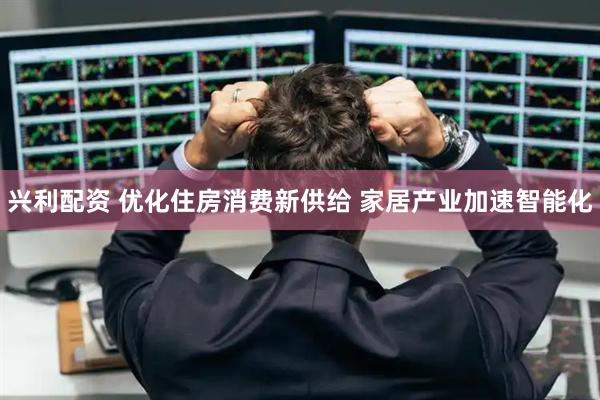 兴利配资 优化住房消费新供给 家居产业加速智能化