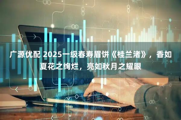 广源优配 2025一级春寿眉饼《桂兰渚》，香如夏花之绚烂，亮如秋月之耀眼