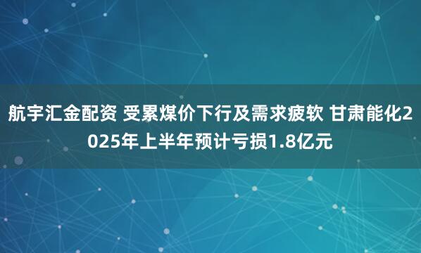 航宇汇金配资 受累煤价下行及需求疲软 甘肃能化2025年上半年预计亏损1.8亿元