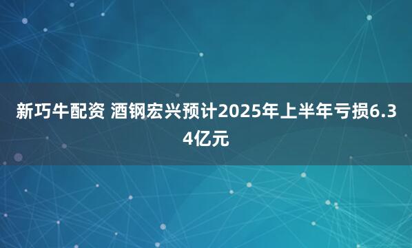 新巧牛配资 酒钢宏兴预计2025年上半年亏损6.34亿元