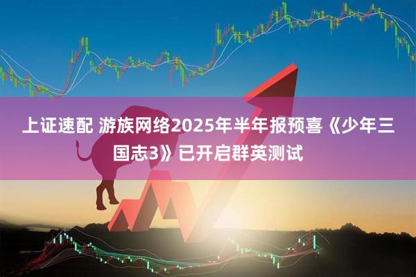 上证速配 游族网络2025年半年报预喜《少年三国志3》已开启群英测试