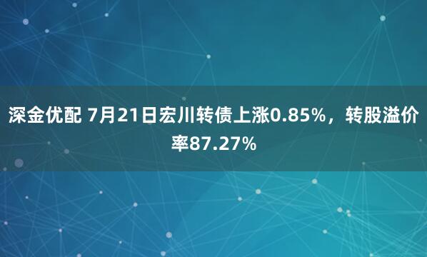 深金优配 7月21日宏川转债上涨0.85%，转股溢价率87.27%