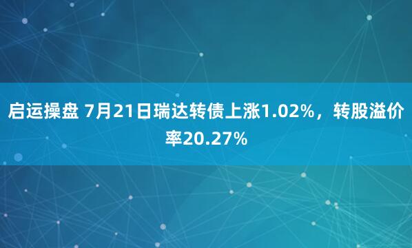 启运操盘 7月21日瑞达转债上涨1.02%，转股溢价率20.27%