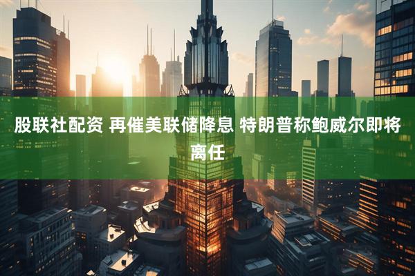 股联社配资 再催美联储降息 特朗普称鲍威尔即将离任