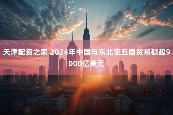 天津配资之家 2024年中国与东北亚五国贸易额超9000亿美元