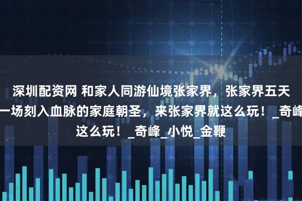 深圳配资网 和家人同游仙境张家界，张家界五天四晚之行是一场刻入血脉的家庭朝圣，来张家界就这么玩！_奇峰_小悦_金鞭