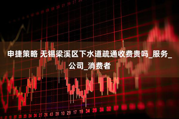 申捷策略 无锡梁溪区下水道疏通收费贵吗_服务_公司_消费者