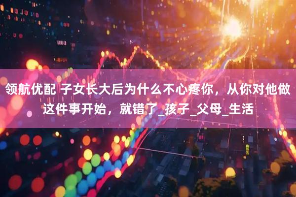 领航优配 子女长大后为什么不心疼你，从你对他做这件事开始，就错了_孩子_父母_生活