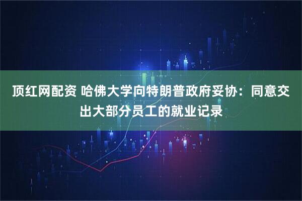 顶红网配资 哈佛大学向特朗普政府妥协：同意交出大部分员工的就业记录