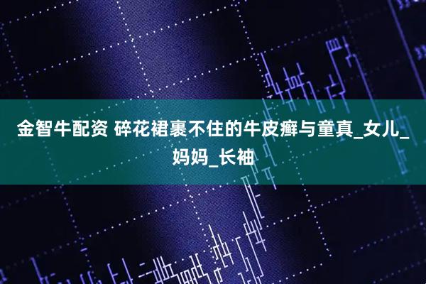 金智牛配资 碎花裙裹不住的牛皮癣与童真_女儿_妈妈_长袖
