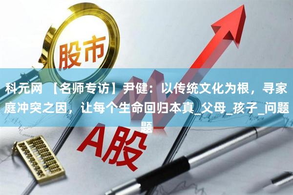 科元网 【名师专访】尹健：以传统文化为根，寻家庭冲突之因，让每个生命回归本真_父母_孩子_问题