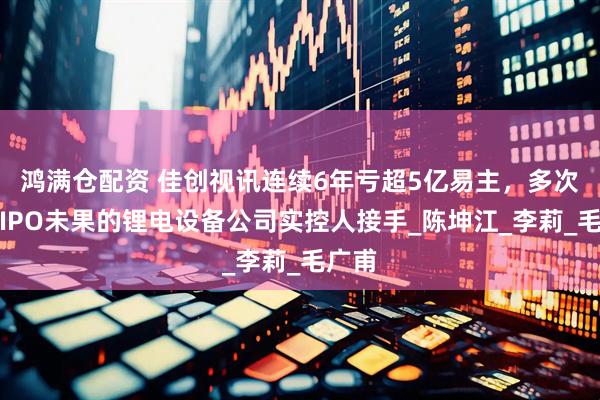 鸿满仓配资 佳创视讯连续6年亏超5亿易主，多次冲击IPO未果的锂电设备公司实控人接手_陈坤江_李莉_毛广甫